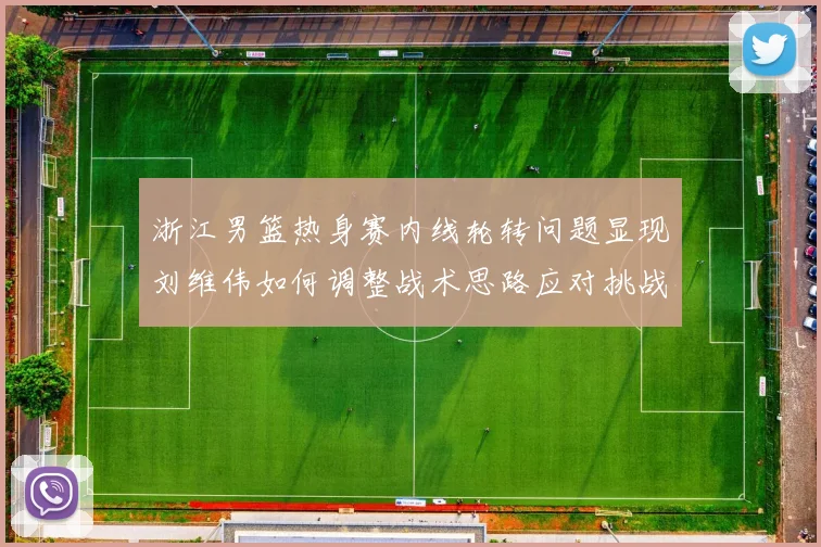 浙江男篮热身赛内线轮转问题显现刘维伟如何调整战术思路应对挑战